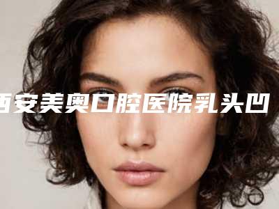 西安美奥口腔医院乳头凹陷提升的流程及其风险并发症是什么,西安美奥口腔医院乳头凹陷提升有哪些风险需要规避