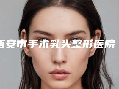 西安市手术乳头整形医院好哪家好呢-手术乳头整形价格多少钱会反弹吗