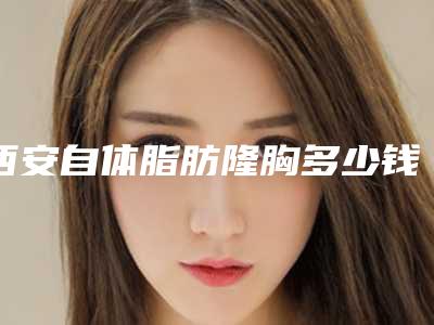 西安自体脂肪隆胸多少钱(自体脂肪隆胸多少钱大概)