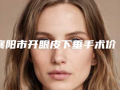 襄阳市开眼皮下垂手术价格(价目)2025优惠闪爆出炉(开眼皮下垂手术均价为:9942元)