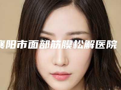 襄阳市面部筋膜松解医院上榜名单top10强合集公布(襄阳伊尔美丽医疗美容门诊部稳居前三)