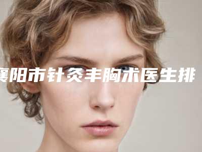 襄阳市针灸丰胸术医生排名榜哪个实力好-吴军阳医生怎么预约