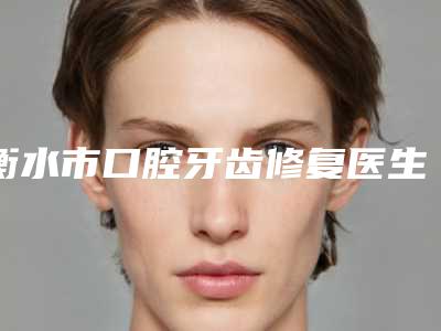 衡水市口腔牙齿修复医生排行榜前十强新版名单一览-衡水市口腔牙齿修复口腔医生