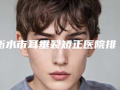 衡水市耳垂裂矫正医院排行榜前10强全新榜单一览(衡水市耳垂裂矫正整形医院)