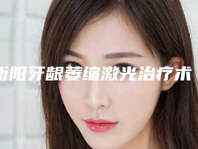 衡阳牙龈萎缩激光治疗术前咨询费用是多少