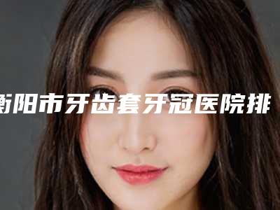 衡阳市牙齿套牙冠医院排名榜top10强哪家医(衡阳市牙齿套牙冠口腔医院被种草)