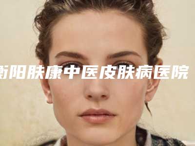 衡阳肤康中医皮肤病医院,衡阳璐美仁医疗美容诊所技术比拼,实力一清二楚