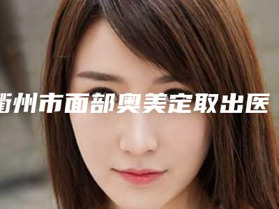 衢州市面部奥美定取出医院前十佳全新get(衢州市面部奥美定取出整形医院)