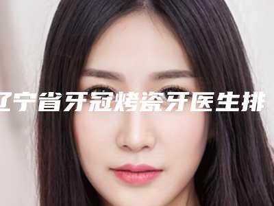 辽宁省牙冠烤瓷牙医生排名榜权威梳理-辽宁省牙冠烤瓷牙口腔医生