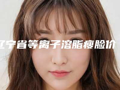 辽宁省等离子溶脂瘦脸价格(收费标准)新编2025热门拔草-辽宁省等离子溶脂瘦脸均价为6281元