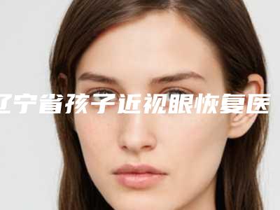辽宁省孩子近视眼恢复医生排名榜前十佳哪几个安全-辽宁省孩子近视眼恢复医生