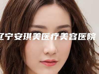 辽宁安琪美医疗美容医院,阜新柠勃整形外科门诊哪家好