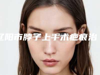 辽阳市脖子上手术疤痕治疗医生上榜清单前十名悉数盘点-张翠萍医生点名率高