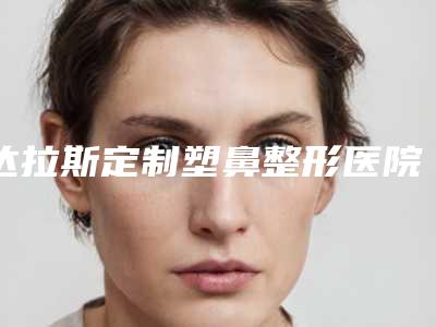 达拉斯定制塑鼻整形医院推荐:达拉斯定制塑鼻医院综合实力30强技术对比