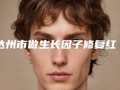 达州市做生长因子修复红血丝好的医院(达州市生长因子修复红血丝医院排名榜top10强比拼)