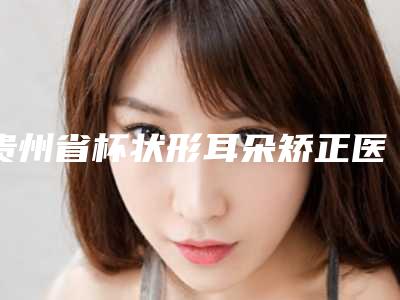 贵州省杯状形耳朵矫正医生在榜名单资质齐全实力也不错哦-谢俊泽医生你有没有挑花眼