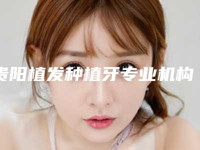 贵阳植发种植牙专业机构医院实力排行榜：新2025年榜单揭晓