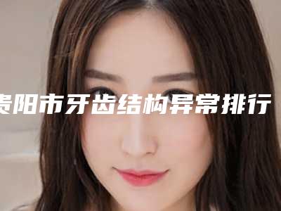 贵阳市牙齿结构异常排行榜权威总评-贵阳市牙齿结构异常口腔医生