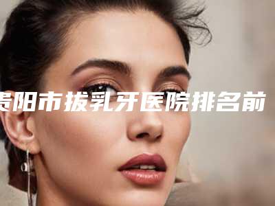 贵阳市拔乳牙医院排名前十强是哪几个(贵阳市拔乳牙口腔医院好还实惠)