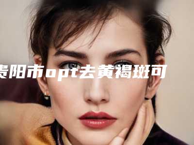 贵阳市opt去黄褐斑可能要多少钱-价格在4176元起