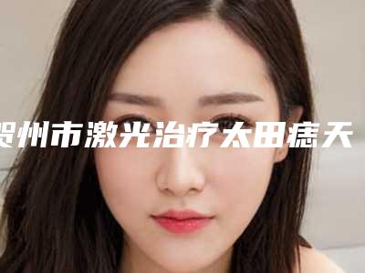 贺州市激光治疗太田痣天结痂价格表惊喜放送-贺州市激光治疗太田痣天结痂费用大约要多少钱呢