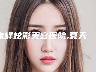赤峰炫彩美容医院,夏天整形美容哪家更厉害