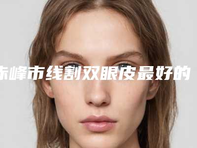 赤峰市线割双眼皮最好的整形医院(夏天整形美容口碑实力封神)