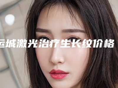 运城激光治疗生长纹价格和效果(运城中心医院激光祛痘)
