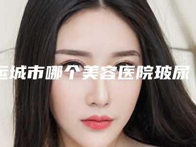 运城市哪个美容医院玻尿酸丰泪沟好(运城市盐湖丽霞医疗美容硬核推荐入股不亏)