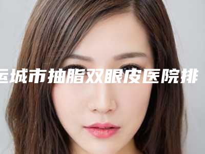 运城市抽脂双眼皮医院排名前十位归纳总结(运城市抽脂双眼皮整形医院)