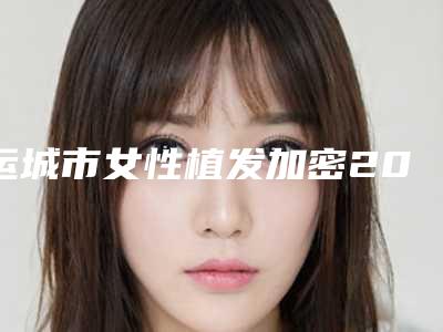 运城市女性植发加密2025年价格表收费在线查询-运城市女性植发加密均价为32163元