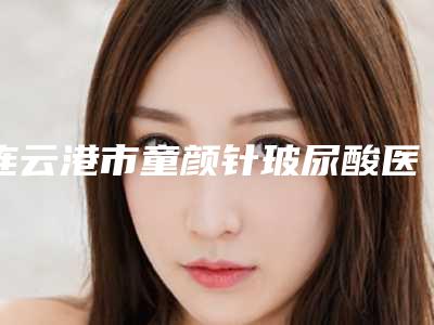 连云港市童颜针玻尿酸医院上榜名单前十位哪几个更好-连云港莳蔓医疗美容诊所强势上榜