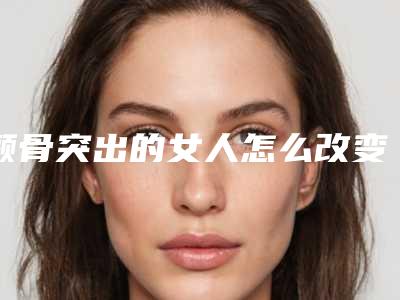 颧骨突出的女人怎么改变怎么改变颧骨