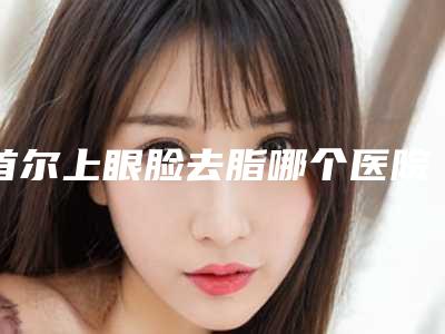 首尔上眼脸去脂哪个医院比较靠谱？我做完之后再也不是之前的肿肿眼了。