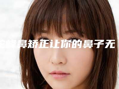 驼峰鼻矫正让你的鼻子无缺（驼峰鼻鼻部整形）