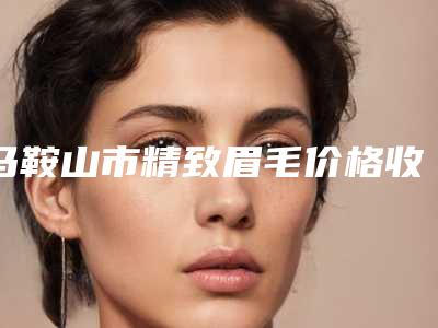 马鞍山市精致眉毛价格收费表详细区间在此(精致眉毛均价为:3195元)
