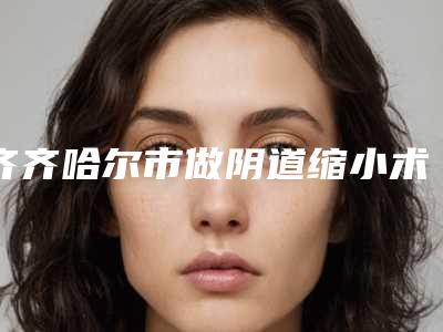 齐齐哈尔市做阴道缩小术医生在榜清单前十名分享-王永琴医生您的放心选择