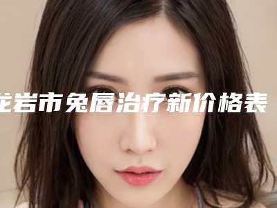 龙岩市兔唇治疗新价格表抢先看(10月-4月均价为:85604元)