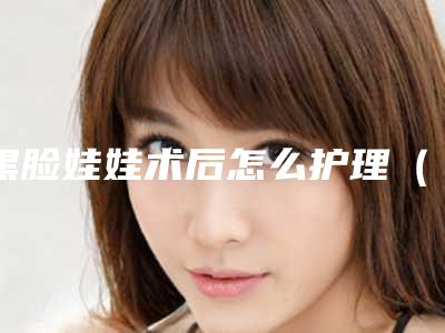 黑脸娃娃术后怎么护理（黑脸娃娃术后怎么护理视频）