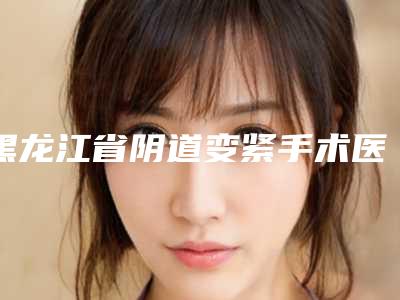 黑龙江省阴道变紧手术医生好的哪几位-张瑞敏整形医生公立机构医生常驻榜单
