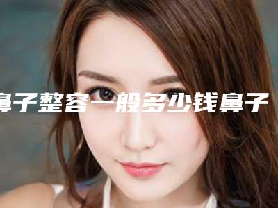鼻子整容一般多少钱鼻子整容比较一般的大概多少钱