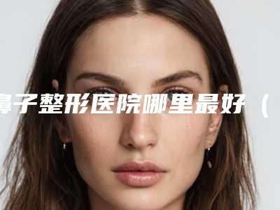 鼻子整形医院哪里最好(全国优秀的鼻子整形医院推荐)(鼻子整形哪家医院)