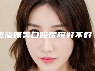 鹰潭臻美口腔医院好不好-价格表说明