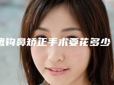 鹰钩鼻矫正手术要花多少钱(鹰钩鼻整形费用)