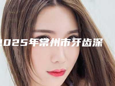2025年常州市牙齿深覆合正畸医院排行前十佳专业之选-常州市牙齿深覆合正畸口腔医院