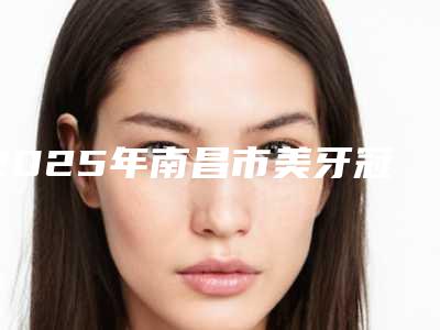 2025年南昌市美牙冠牙齿整形价格表(费用)修复一览