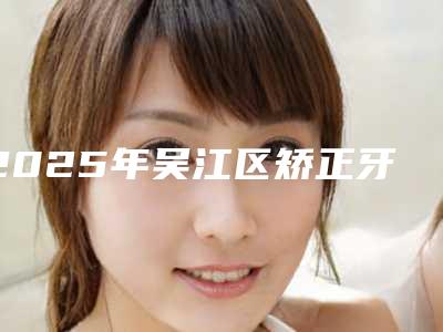 2025年吴江区矫正牙根吸收价目表2025硬核上线
