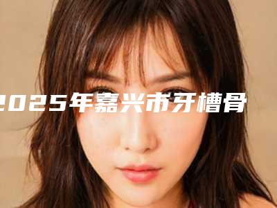 2025年嘉兴市牙槽骨突出治疗价格(价目)表全新倾情巨献-嘉兴市牙槽骨突出治疗手术一般价格要多少