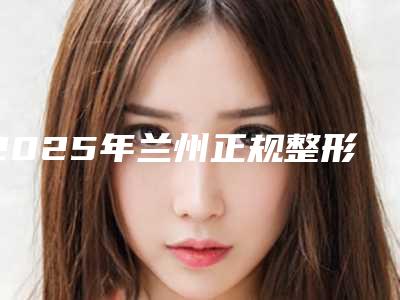 2025年兰州正规整形医院名单介绍!仁和,时光实力出众位居榜首!