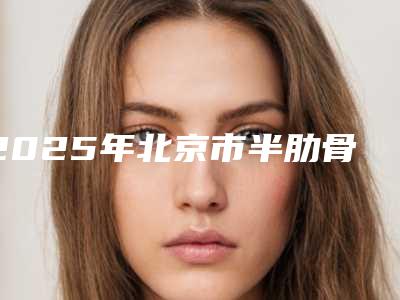 2025年北京市半肋骨隆鼻术整形医院在榜名单前十名纵评